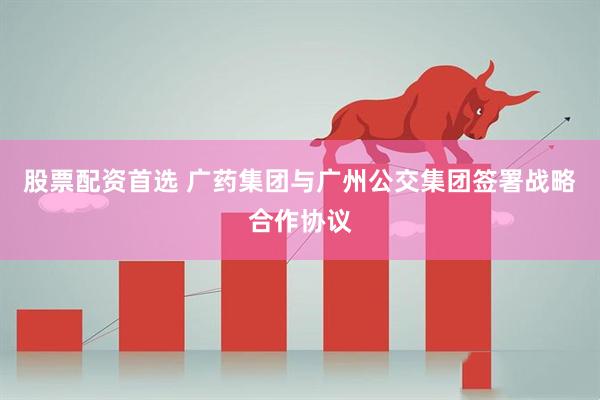 股票配资首选 广药集团与广州公交集团签署战略合作协议
