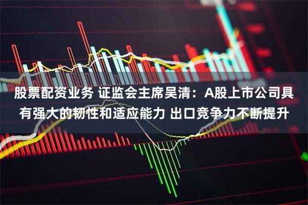股票配资业务 证监会主席吴清：A股上市公司具有强大的韧性和适应能力 出口竞争力不断提升