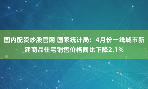 国内配资炒股官网 国家统计局：4月份一线城市新建商品住宅销售价格同比下降2.1%