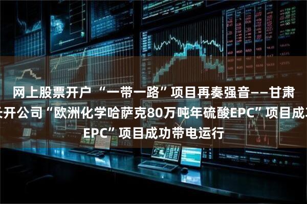网上股票开户 “一带一路”项目再奏强音——甘肃电气集团长开公司“欧洲化学哈萨克80万吨年硫酸EPC”项目成功带电运行