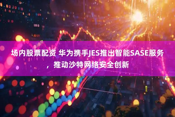 场内股票配资 华为携手JES推出智能SASE服务，推动沙特网络安全创新