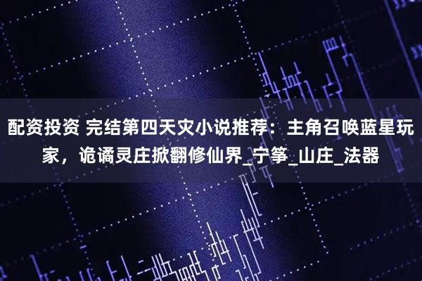 配资投资 完结第四天灾小说推荐：主角召唤蓝星玩家，诡谲灵庄掀翻修仙界_宁筝_山庄_法器