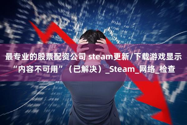 最专业的股票配资公司 steam更新/下载游戏显示“内容不可用”（已解决）_Steam_网络_检查