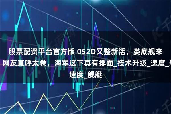 股票配资平台官方版 052D又整新活，娄底舰来了，网友直呼太卷，海军这下真有排面_技术升级_速度_舰艇