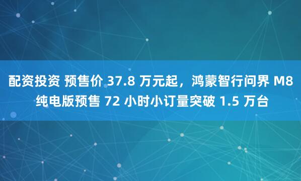 配资投资 预售价 37.8 万元起，鸿蒙智行问界 M8 纯电版预售 72 小时小订量突破 1.5 万台