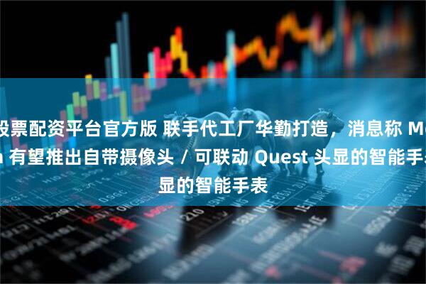 股票配资平台官方版 联手代工厂华勤打造，消息称 Meta 有望推出自带摄像头 / 可联动 Quest 头显的智能手表