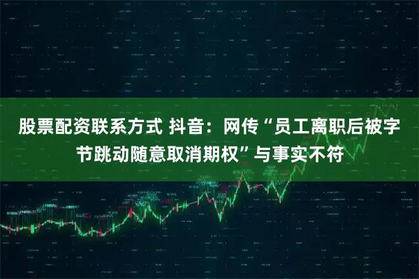 股票配资联系方式 抖音：网传“员工离职后被字节跳动随意取消期权”与事实不符