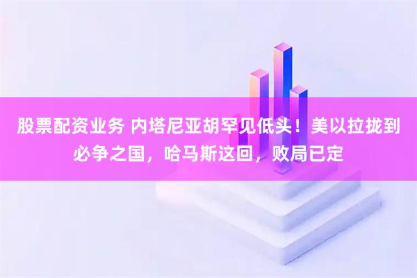 股票配资业务 内塔尼亚胡罕见低头！美以拉拢到必争之国，哈马斯这回，败局已定