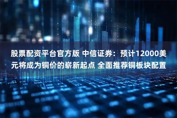股票配资平台官方版 中信证券：预计12000美元将成为铜价的崭新起点 全面推荐铜板块配置